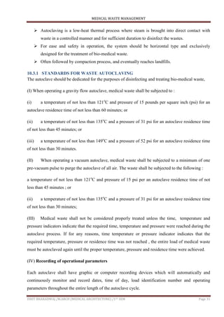 MEDICAL WASTE MANAGEMENT
ISHIT BHARADWAJ /M.ARCH (MEDICAL ARCHITECTURE) /1ST SEM Page 31
 Autoclaving is a low-heat thermal process where steam is brought into direct contact with
waste in a controlled manner and for sufficient duration to disinfect the wastes.
 For ease and safety in operation, the system should be horizontal type and exclusively
designed for the treatment of bio-medical waste.
 Often followed by compaction process, and eventually reaches landfills.
10.3.1 STANDARDS FOR WASTE AUTOCLAVING
The autoclave should be dedicated for the purposes of disinfecting and treating bio-medical waste,
(I) When operating a gravity flow autoclave, medical waste shall be subjected to :
(i) a temperature of not less than 121o
C and pressure of 15 pounds per square inch (psi) for an
autoclave residence time of not less than 60 minutes; or
(ii) a temperature of not less than 135o
C and a pressure of 31 psi for an autoclave residence time
of not less than 45 minutes; or
(iii) a temperature of not less than 149o
C and a pressure of 52 psi for an autoclave residence time
of not less than 30 minutes.
(II) When operating a vacuum autoclave, medical waste shall be subjected to a minimum of one
pre-vacuum pulse to purge the autoclave of all air. The waste shall be subjected to the following :
a temperature of not less than 121o
C and pressure of 15 psi per an autoclave residence time of not
less than 45 minutes ; or
(ii) a temperature of not less than 135o
C and a pressure of 31 psi for an autoclave residence time
of not less than 30 minutes;
(III) Medical waste shall not be considered properly treated unless the time, temperature and
pressure indicators indicate that the required time, temperature and pressure were reached during the
autoclave process. If for any reasons, time temperature or pressure indicator indicates that the
required temperature, pressure or residence time was not reached , the entire load of medical waste
must be autoclaved again until the proper temperature, pressure and residence time were achieved.
(IV) Recording of operational parameters
Each autoclave shall have graphic or computer recording devices which will automatically and
continuously monitor and record dates, time of day, load identification number and operating
parameters throughout the entire length of the autoclave cycle.
 