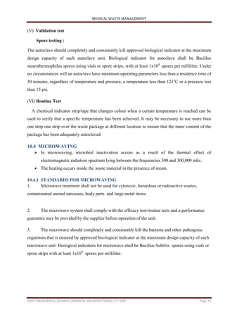 MEDICAL WASTE MANAGEMENT
ISHIT BHARADWAJ /M.ARCH (MEDICAL ARCHITECTURE) /1ST SEM Page 32
(V) Validation test
Spore testing :
The autoclave should completely and consistently kill approved biological indicator at the maximum
design capacity of each autoclave unit. Biological indicator for autoclave shall be Bacillus
stearothermophilus spores using vials or spore strips, with at least 1x104
spores per millilitre. Under
no circumstances will an autoclave have minimum operating parameters less than a residence time of
30 minutes, regardless of temperature and pressure, a temperature less than 121o
C or a pressure less
than 15 psi.
(VI) Routine Test
A chemical indicator strip/tape that changes colour when a certain temperature is reached can be
used to verify that a specific temperature has been achieved. It may be necessary to use more than
one strip one strip over the waste package at different location to ensure that the inner content of the
package has been adequately autoclaved.
10.4 MICROWAVING
 In microwaving, microbial inactivation occurs as a result of the thermal effect of
electromagnetic radiation spectrum lying between the frequencies 300 and 300,000 mhz.
 The heating occurs inside the waste material in the presence of steam.
10.4.1 STANDARDS FOR MICROWAVING
1. Microwave treatment shall not be used for cytotoxic, hazardous or radioactive wastes,
contaminated animal carcasses, body parts and large metal items.
2. The microwave system shall comply with the efficacy test/routine tests and a performance
guarantee may be provided by the supplier before operation of the unit.
3. The microwave should completely and consistently kill the bacteria and other pathogenic
organisms that is ensured by approved bio-logical indicator at the maximum design capacity of each
microwave unit. Biological indicators for microwave shall be Bacillus Subtilis spores using vials or
spore strips with at least 1x104
spores per milliliter.
 