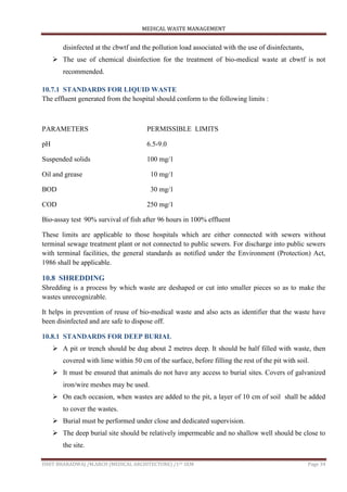 MEDICAL WASTE MANAGEMENT
ISHIT BHARADWAJ /M.ARCH (MEDICAL ARCHITECTURE) /1ST SEM Page 34
disinfected at the cbwtf and the pollution load associated with the use of disinfectants,
 The use of chemical disinfection for the treatment of bio-medical waste at cbwtf is not
recommended.
10.7.1 STANDARDS FOR LIQUID WASTE
The effluent generated from the hospital should conform to the following limits :
PARAMETERS PERMISSIBLE LIMITS
pH 6.5-9.0
Suspended solids 100 mg/1
Oil and grease 10 mg/1
BOD 30 mg/1
COD 250 mg/1
Bio-assay test 90% survival of fish after 96 hours in 100% effluent
These limits are applicable to those hospitals which are either connected with sewers without
terminal sewage treatment plant or not connected to public sewers. For discharge into public sewers
with terminal facilities, the general standards as notified under the Environment (Protection) Act,
1986 shall be applicable.
10.8 SHREDDING
Shredding is a process by which waste are deshaped or cut into smaller pieces so as to make the
wastes unrecognizable.
It helps in prevention of reuse of bio-medical waste and also acts as identifier that the waste have
been disinfected and are safe to dispose off.
10.8.1 STANDARDS FOR DEEP BURIAL
 A pit or trench should be dug about 2 metres deep. It should be half filled with waste, then
covered with lime within 50 cm of the surface, before filling the rest of the pit with soil.
 It must be ensured that animals do not have any access to burial sites. Covers of galvanized
iron/wire meshes may be used.
 On each occasion, when wastes are added to the pit, a layer of 10 cm of soil shall be added
to cover the wastes.
 Burial must be performed under close and dedicated supervision.
 The deep burial site should be relatively impermeable and no shallow well should be close to
the site.
 