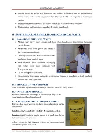 MEDICAL WASTE MANAGEMENT
ISHIT BHARADWAJ /M.ARCH (MEDICAL ARCHITECTURE) /1ST SEM Page 35
 The pits should be distant from habitation, and sited so as to ensure that no contamination
occurs of any surface water or groundwater. The area should not be prone to flooding or
erosion.
 The location of the deep burial site will be authorized by the prescribed authority.
 The institution shall maintain a record of all pits for deep burial.
11 SAFETY MEASURES WHILE HANDLING MEDICAL WASTE
11.1 HAZARDOUS CHEMICAL WASTE
 Always wear heavy utility gloves and shoes when handling or transporting hazardous
chemical waste.
 Afterwards, wash both gloves and shoes if
they become contaminated.
 Cleaning solutions and disinfectants should be
handled as liquid medical waste.
 After disposal, rinse containers thoroughly
with water, wash glass containers with
detergent and water.
 Do not reuse plastic containers.
 Disposing of cytotoxic and radioactive waste should be done in accordance with all local and
national laws and regulations.
11.2 DISPOSAL OF USED SYRINGES
Place all used syringes in designated sharps container and never recap needles.
11.3 SAFE SHARPS DISPOSAL
Never discard needles and sharps in clinical waste bags, as the
housekeeping staff might get injured.
11.3.1 SHARPS CONTAINER DISPOSAL CRITERIA
There are four major criteria for sharps disposal container safety
performance:
Functionality, Accessibility, Visibility & Accommodation:
Functionality: Containers should remain in a good state during
their entire usage. They should
be leak resistant on their sides and bottoms and puncture resistant
until final disposal. Individual
 