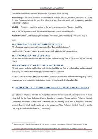 MEDICAL WASTE MANAGEMENT
ISHIT BHARADWAJ /M.ARCH (MEDICAL ARCHITECTURE) /1ST SEM Page 36
containers should have adequate volume and safe access to the opening.
Accessibility: Containers should be accessible to all workers who use, maintain, or dispose off sharp
devices. Containers should be placed in all areas where sharps are used and, if necessary, portable
within the workplace.
Visibility: Containers should be visible to the workers who use them. Workers should be
able to see the degree to which the container is full (for plastic containers only).
Accommodation: Container designs should be convenient, environmentally sound, and easy to
store.
11.4 DISPOSAL OF LABORATORIES SPECIMENS
All laboratory specimens should be considered as „Potentially infectious‟.
„BIOHAZARD‟ stickers should be placed on all such specimen and request forms.
11.5 MANAGEMENT OF USED LENIN
Put all linen soiled with blood or body secretions, in isolation bag then in red plastic bag for laundry
return.
11.6 MANAGEMENT OF REUSABLE INSTRUMENT
All instruments soiled with blood or body fluids should be put first in isolation bag and then in red
plastic bag for central sterilized supply department (CSSD) return.
In small facilities where CSSD does not exist a clear decontamination and sterilization policy should
be developed in accordance with infection control principles and strictly adhered to.
12 PRESCRIBED AUTHORITY FOR MEDICAL WASTE MANAGEMENT
7
[(1) 8
[Save as otherwise provide, the prescribed authority for enforcement] of the provisions of these
rules shall be the State Pollution Control Boards in respect of States and the Pollution Control
Committees in respect of the Union Territories and all pending cases with a prescribed authority
appointed earlier shall stand transferred to the concerned State Pollution Control Board, or as the
case may be, the Pollution Control Committees].
7
Substituted by Rule 4 of the Bio-Medical Waste (M & H) (Second Amendment) Rules, 2000 vide notification S.O.545(E), dated 2.6.2000.
8
Substituted by Rule 2 (a) of the Bio-Medical Waste (M&H) (Amendment) Rules, 2003 vide notification S.O.1069 (E), dated 17.9.2003.
 