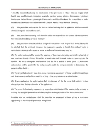 MEDICAL WASTE MANAGEMENT
ISHIT BHARADWAJ /M.ARCH (MEDICAL ARCHITECTURE) /1ST SEM Page 37
9
[(1A)The prescribed authority for enforcement of the provisions of these rules in respect of all
health care establishments including hospitals, nursing homes, clinics, dispensaries, veterinary
institutions, Animal houses, pathological laboratories and blood banks of the Armed Forces under
the Ministry of Defence shall be the Director General, Armed Forces Medical Services].
(2) The prescribed authority for the State or Union Territory shall be appointed within one month
of the coming into force of these rules.
(3) The prescribed authority shall function under the supervision and control of the respective
Government of the State or Union Territory.
(4) The prescribed authority shall on receipt of Form I make such enquiry as it deems fit and if it
is satisfied that the applicant possesses the necessary capacity to handle bio-medical waste in
accordance with these rules, grant or renew an authorisation as the case may be.
(5) An authorisation shall be granted for a period of three years, including an initial trial period of
one year from the date of issue. Thereafter, an application shall be made by the occupier/operator for
renewal. All such subsequent authorisation shall be for a period of three years. A provisional
authorisation will be granted for the trial period, to enable the occupier/operator to demonstrate the
capacity of the facility.
(6) The prescribed authority may after giving reasonable opportunity of being heard to the applicant
and for reasons thereof to be recorded in writing, refuse to grant or renew authorisation.
(7) Every application for authorisation shall be disposed of by the prescribed authority within
ninety days from the date of receipt of the application.
(8) The prescribed authority may cancel or suspend an authorisation, if for reasons, to be recorded in
writing, the occupier/operator has failed to comply with any provision of the Act or these rules :
Provided that no authorisation shall be cancelled or suspended without giving a reasonable
opportunity to the occupier/operator of being heard.
9
Inserted sub-rule (1A) by Rule 2(b), ibid.
 