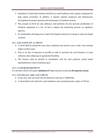 MEDICAL WASTE MANAGEMENT
ISHIT BHARADWAJ /M.ARCH (MEDICAL ARCHITECTURE) /1ST SEM Page 39
 Installation of individual treatment facilities by small healthcare units requires comparatively
high capital investment. In addition, it requires separate manpower and infrastructure
development for proper operation and maintenance of treatment systems.
 The concept of cbwtf not only addresses such problems but also prevents proliferation of
treatment equipment in a city. In turn it reduces the monitoring pressure on regulatory
agencies.
 Its considerable advantages have made cbwtf popular and proven concept in many developed
countries.
15.1 LOCATION OF A CBWTF
 A cbwtf shall be located far away from residential and sensitive area so that it has minimal
impact on these areas.
 Near to its area of operation as possible in order to minimize the travel distance in waste
collection, thus enhancing its operational flexibility.
 The location shall be decided in consultation with the state pollution control board
(spcb)/pollution control committee (pcc).
15.2 LAND REQUIREMENT
It is felt that a cbwtf will require minimum of 1 acre land area to provide all required systems.
15.3 COVERAGE AREA OF CBWTF
 In any area, only one cbwtf may be allowed to cater up to 10,000 beds.
 A cbwtf shall not be allowed to cater healthcare units situated beyond a radius of 150 km.
 