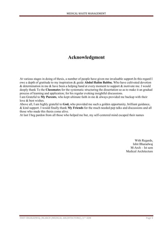 MEDICAL WASTE MANAGEMENT
ISHIT BHARADWAJ /M.ARCH (MEDICAL ARCHITECTURE) /1ST SEM Page 4
Acknowledgment
At various stages in doing of thesis, a number of people have given me invaluable support.In this regard I
owe a depth of gratitude to my inspiration & guide Abdul Halim Babbu. Who have cultivated devotion
& determination in me & have been a helping hand at every moment to support & motivate me. I would
deeply thank To the Classmates for the systematic structuring the dissertation so as to make it an gradual
process of learning and application; for his regular evoking insightful discussions.
I am Grateful to My Parents, who kept ultimate faith in me & always provided me backup with their
love & best wishes.
Above all, I am highly grateful to God, who provided me such a golden opportunity, brilliant guidance,
& kind support. I would finally thank My Friends for the much needed pep talks and discussions and all
those who made this thesis come alive.
At last I beg pardon from all those who helped me but, my self-centered mind escaped their names
With Regards,
Ishit Bharadwaj
M-Arch – Ist sem
Medical Architecture
 