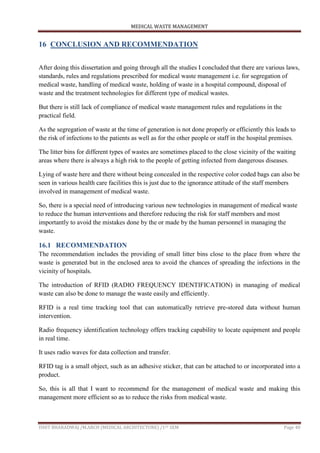 MEDICAL WASTE MANAGEMENT
ISHIT BHARADWAJ /M.ARCH (MEDICAL ARCHITECTURE) /1ST SEM Page 40
16 CONCLUSION AND RECOMMENDATION
After doing this dissertation and going through all the studies I concluded that there are various laws,
standards, rules and regulations prescribed for medical waste management i.e. for segregation of
medical waste, handling of medical waste, holding of waste in a hospital compound, disposal of
waste and the treatment technologies for different type of medical wastes.
But there is still lack of compliance of medical waste management rules and regulations in the
practical field.
As the segregation of waste at the time of generation is not done properly or efficiently this leads to
the risk of infections to the patients as well as for the other people or staff in the hospital premises.
The litter bins for different types of wastes are sometimes placed to the close vicinity of the waiting
areas where there is always a high risk to the people of getting infected from dangerous diseases.
Lying of waste here and there without being concealed in the respective color coded bags can also be
seen in various health care facilities this is just due to the ignorance attitude of the staff members
involved in management of medical waste.
So, there is a special need of introducing various new technologies in management of medical waste
to reduce the human interventions and therefore reducing the risk for staff members and most
importantly to avoid the mistakes done by the or made by the human personnel in managing the
waste.
16.1 RECOMMENDATION
The recommendation includes the providing of small litter bins close to the place from where the
waste is generated but in the enclosed area to avoid the chances of spreading the infections in the
vicinity of hospitals.
The introduction of RFID (RADIO FREQUENCY IDENTIFICATION) in managing of medical
waste can also be done to manage the waste easily and efficiently.
RFID is a real time tracking tool that can automatically retrieve pre-stored data without human
intervention.
Radio frequency identification technology offers tracking capability to locate equipment and people
in real time.
It uses radio waves for data collection and transfer.
RFID tag is a small object, such as an adhesive sticker, that can be attached to or incorporated into a
product.
So, this is all that I want to recommend for the management of medical waste and making this
management more efficient so as to reduce the risks from medical waste.
 
