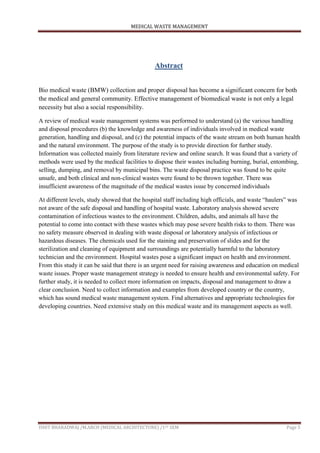 MEDICAL WASTE MANAGEMENT
ISHIT BHARADWAJ /M.ARCH (MEDICAL ARCHITECTURE) /1ST SEM Page 5
Abstract
Bio medical waste (BMW) collection and proper disposal has become a significant concern for both
the medical and general community. Effective management of biomedical waste is not only a legal
necessity but also a social responsibility.
A review of medical waste management systems was performed to understand (a) the various handling
and disposal procedures (b) the knowledge and awareness of individuals involved in medical waste
generation, handling and disposal, and (c) the potential impacts of the waste stream on both human health
and the natural environment. The purpose of the study is to provide direction for further study.
Information was collected mainly from literature review and online search. It was found that a variety of
methods were used by the medical facilities to dispose their wastes including burning, burial, entombing,
selling, dumping, and removal by municipal bins. The waste disposal practice was found to be quite
unsafe, and both clinical and non-clinical wastes were found to be thrown together. There was
insufficient awareness of the magnitude of the medical wastes issue by concerned individuals
At different levels, study showed that the hospital staff including high officials, and waste “haulers” was
not aware of the safe disposal and handling of hospital waste. Laboratory analysis showed severe
contamination of infectious wastes to the environment. Children, adults, and animals all have the
potential to come into contact with these wastes which may pose severe health risks to them. There was
no safety measure observed in dealing with waste disposal or laboratory analysis of infectious or
hazardous diseases. The chemicals used for the staining and preservation of slides and for the
sterilization and cleaning of equipment and surroundings are potentially harmful to the laboratory
technician and the environment. Hospital wastes pose a significant impact on health and environment.
From this study it can be said that there is an urgent need for raising awareness and education on medical
waste issues. Proper waste management strategy is needed to ensure health and environmental safety. For
further study, it is needed to collect more information on impacts, disposal and management to draw a
clear conclusion. Need to collect information and examples from developed country or the country,
which has sound medical waste management system. Find alternatives and appropriate technologies for
developing countries. Need extensive study on this medical waste and its management aspects as well.
 