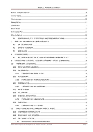 MEDICAL WASTE MANAGEMENT
ISHIT BHARADWAJ /M.ARCH (MEDICAL ARCHITECTURE) /1ST SEM Page 7
Human Anatomical Waste .................................................................................................................................20
Animal Waste.....................................................................................................................................................20
Waste sharps......................................................................................................................................................20
[Soiled] Waste....................................................................................................................................................21
Solid Waste ........................................................................................................................................................21
Liquid Waste ......................................................................................................................................................21
Incineration Ash.................................................................................................................................................21
Chemical Waste .................................................................................................................................................22
6.4 COLOR CODING, TYPE OF CONTAINER AND TREATMENT OPTIONS..................................................22
7 HANDLING AND TRANSPORT OF MEDICAL WASTE ...................................................................................23
7.1 ON SITE TRANSPORT..........................................................................................................................23
7.2 OFF SITE TRANSPORT.........................................................................................................................23
7.3 BAG FILLIING ......................................................................................................................................23
8 INTERIM STORAGE .....................................................................................................................................24
8.1 RECOMMENDATIONS FOR HOLDING WASTE IN HEALTH CARE FACILITIES.......................................25
9 SEGREGATION, PACKAGING, TRANSPORTATION AND STORAGE (A BRIEF IN ALL)...................................26
10 TREATMENT AND DISPOSAL ..................................................................................................................27
10.1 TREATMENT TECHNOLOGIIES............................................................................................................27
10.2 INCINERATION....................................................................................................................................28
10.2.1 STANDARDS FOR INCINERATORS...............................................................................................28
10.3 AUTOCLAVING....................................................................................................................................30
10.3.1 STANDARDS FOR WASTE AUTOCLAVING...................................................................................31
10.4 MICROWAVING..................................................................................................................................32
10.4.1 STANDARDS FOR MICROWAVING..............................................................................................32
10.5 HYDROCLAVING .................................................................................................................................33
10.6 IRRADIATION......................................................................................................................................33
10.7 CHEMICAL DISINFECTING...................................................................................................................33
10.7.1 STANDARDS FOR LIQUID WASTE ...............................................................................................34
10.8 SHREDDING........................................................................................................................................34
10.8.1 STANDARDS FOR DEEP BURIAL..................................................................................................34
11 SAFETY MEASURES WHILE HANDLING MEDICAL WASTE ......................................................................35
11.1 HAZARDOUS CHEMICAL WASTE ........................................................................................................35
11.2 DISPOSAL OF USED SYRINGES............................................................................................................35
11.3 SAFE SHARPS DISPOSAL .....................................................................................................................35
11.3.1 SHARPS CONTAINER DISPOSAL CRITERIA ..................................................................................35
 