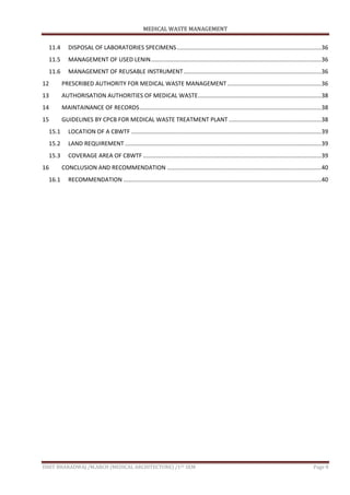 MEDICAL WASTE MANAGEMENT
ISHIT BHARADWAJ /M.ARCH (MEDICAL ARCHITECTURE) /1ST SEM Page 8
11.4 DISPOSAL OF LABORATORIES SPECIMENS.........................................................................................36
11.5 MANAGEMENT OF USED LENIN.........................................................................................................36
11.6 MANAGEMENT OF REUSABLE INSTRUMENT.....................................................................................36
12 PRESCRIBED AUTHORITY FOR MEDICAL WASTE MANAGEMENT..........................................................36
13 AUTHORISATION AUTHORITIES OF MEDICAL WASTE............................................................................38
14 MAINTAINANCE OF RECORDS................................................................................................................38
15 GUIDELINES BY CPCB FOR MEDICAL WASTE TREATMENT PLANT .........................................................38
15.1 LOCATION OF A CBWTF .....................................................................................................................39
15.2 LAND REQUIREMENT .........................................................................................................................39
15.3 COVERAGE AREA OF CBWTF..............................................................................................................39
16 CONCLUSION AND RECOMMENDATION ...............................................................................................40
16.1 RECOMMENDATION ..........................................................................................................................40
 