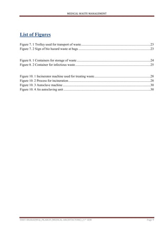 MEDICAL WASTE MANAGEMENT
ISHIT BHARADWAJ /M.ARCH (MEDICAL ARCHITECTURE) /1ST SEM Page 9
List of Figures
Figure 7. 1 Trolley used for transport of waste....................................................................................23
Figure 7. 2 Sign of bio hazard waste at bags .......................................................................................23
Figure 8. 1 Containers for storage of waste .........................................................................................24
Figure 8. 2 Container for infectious waste...........................................................................................25
Figure 10. 1 Incinerator machine used for treating waste....................................................................28
Figure 10. 2 Process for incineration ...................................................................................................28
Figure 10. 3 Autoclave machine ..........................................................................................................30
Figure 10. 4 An autoclaving unit .........................................................................................................30
 