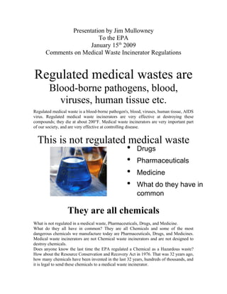 Presentation by Jim Mullowney
To the EPA
January 15th
2009
Comments on Medical Waste Incinerator Regulations
Regulated medical wastes are
Blood-borne pathogens, blood,
viruses, human tissue etc.
Regulated medical waste is a blood-borne pathogen's, blood, viruses, human tissue, AIDS
virus. Regulated medical waste incinerators are very effective at destroying these
compounds; they die at about 200°F. Medical waste incinerators are very important part
of our society, and are very effective at controlling disease.
This is not regulated medical waste
They are all chemicals
What is not regulated in a medical waste, Pharmaceuticals, Drugs, and Medicine.
What do they all have in common? They are all Chemicals and some of the most
dangerous chemicals we manufacture today are Pharmaceuticals, Drugs, and Medicines.
Medical waste incinerators are not Chemical waste incinerators and are not designed to
destroy chemicals.
Does anyone know the last time the EPA regulated a Chemical as a Hazardous waste?
How about the Resource Conservation and Recovery Act in 1976. That was 32 years ago,
how many chemicals have been invented in the last 32 years, hundreds of thousands, and
it is legal to send these chemicals to a medical waste incinerator.
• Drugs
• Pharmaceuticals
• Medicine
• What do they have in
common
 