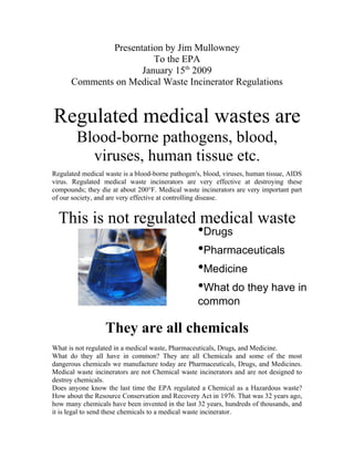 Presentation by Jim Mullowney
                        To the EPA
                     January 15th 2009
      Comments on Medical Waste Incinerator Regulations


Regulated medical wastes are
        Blood-borne pathogens, blood,
          viruses, human tissue etc.
Regulated medical waste is a blood-borne pathogen's, blood, viruses, human tissue, AIDS
virus. Regulated medical waste incinerators are very effective at destroying these
compounds; they die at about 200°F. Medical waste incinerators are very important part
of our society, and are very effective at controlling disease.


  This is not regulated medical waste
                       •Drugs
                       •Pharmaceuticals
                       •Medicine
                       •What do they have in
                                                  common

                  They are all chemicals
What is not regulated in a medical waste, Pharmaceuticals, Drugs, and Medicine.
What do they all have in common? They are all Chemicals and some of the most
dangerous chemicals we manufacture today are Pharmaceuticals, Drugs, and Medicines.
Medical waste incinerators are not Chemical waste incinerators and are not designed to
destroy chemicals.
Does anyone know the last time the EPA regulated a Chemical as a Hazardous waste?
How about the Resource Conservation and Recovery Act in 1976. That was 32 years ago,
how many chemicals have been invented in the last 32 years, hundreds of thousands, and
it is legal to send these chemicals to a medical waste incinerator.
 