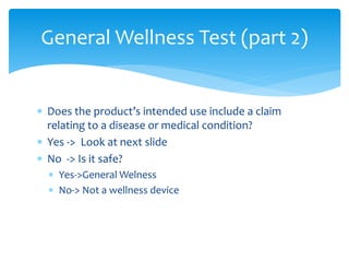  Does the product’s intended use include a claim
relating to a disease or medical condition?
 Yes -> Look at next slide
 No -> Is it safe?
 Yes->General Welness
 No-> Not a wellness device
General Wellness Test (part 2)
 
