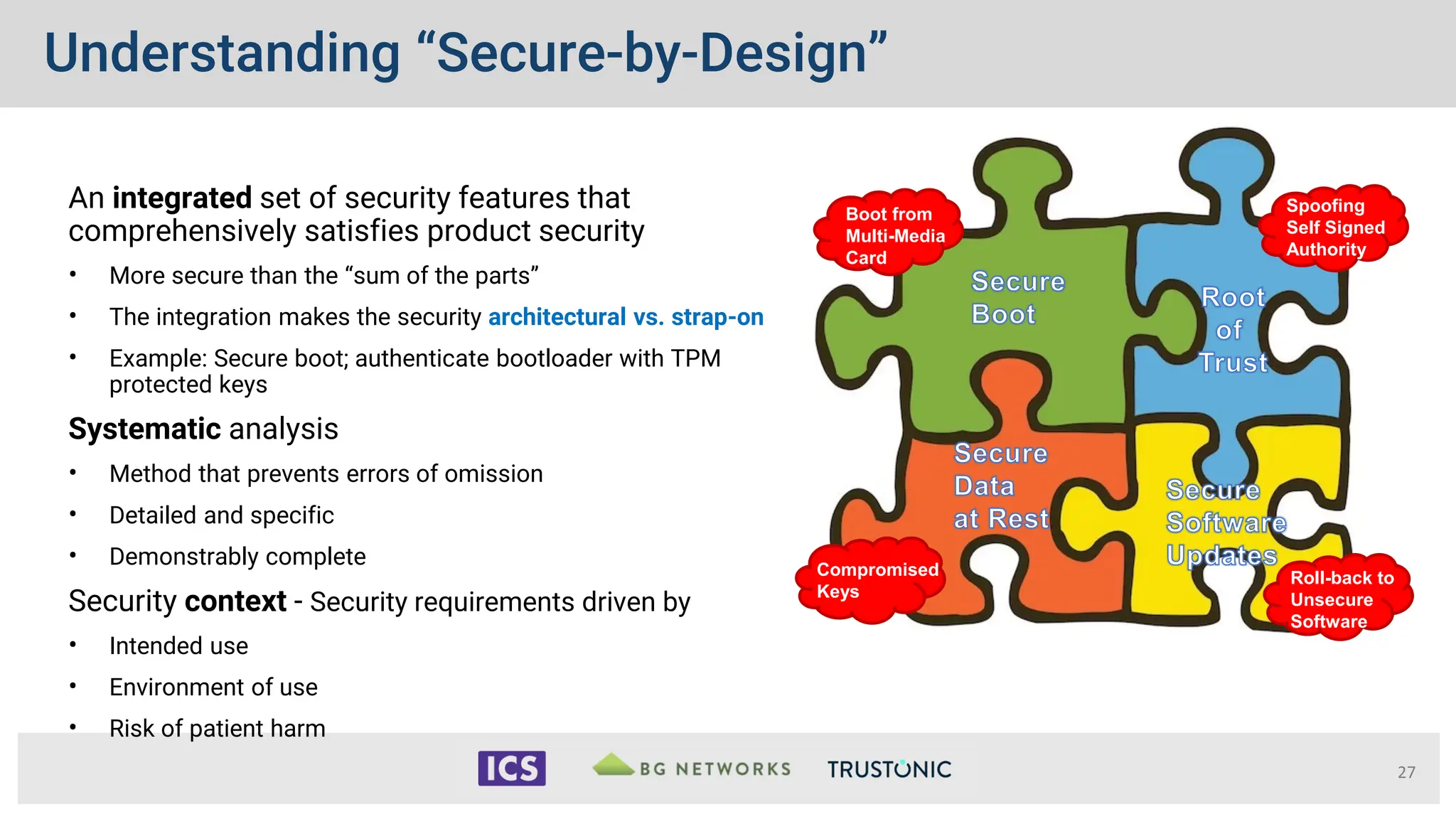 Understanding “Secure-by-Design”
An integrated set of security features that
comprehensively satisfies product security
• More secure than the “sum of the parts”
• The integration makes the security architectural vs. strap-on
• Example: Secure boot; authenticate bootloader with TPM
protected keys
Systematic analysis
• Method that prevents errors of omission
• Detailed and specific
• Demonstrably complete
Security context - Security requirements driven by
• Intended use
• Environment of use
• Risk of patient harm
27
authentication
execution integrity
resiliency recovery
Boot from
Multi-Media
Card
Spoofing
Self Signed
Authority
Roll-back to
Unsecure
Software
Compromised
Keys
 