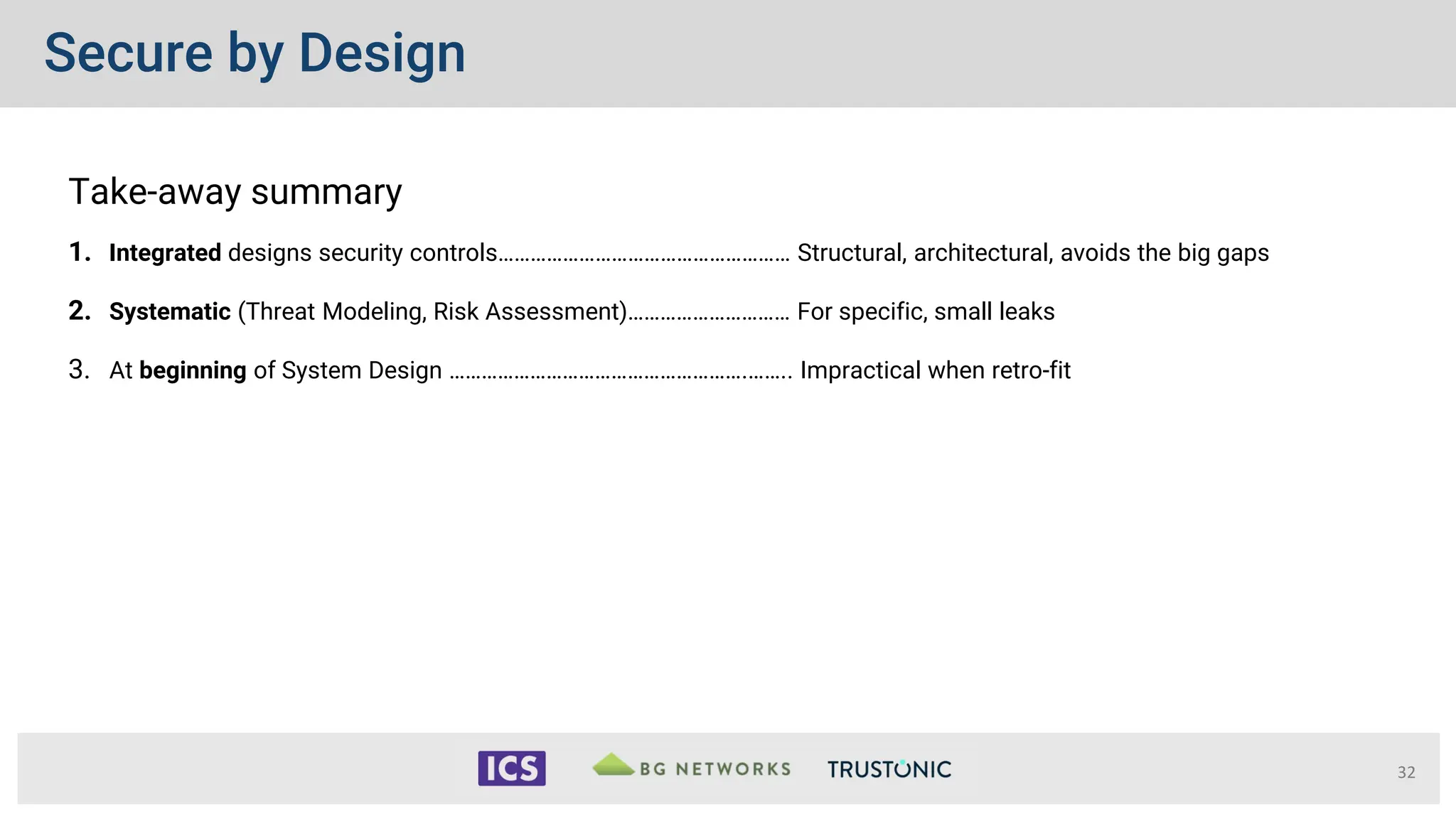 Secure by Design
Take-away summary
1. Integrated designs security controls……………………………………………… Structural, architectural, avoids the big gaps
2. Systematic (Threat Modeling, Risk Assessment)………………………… For specific, small leaks
3. At beginning of System Design ……………………………………………….…….. Impractical when retro-fit
32
 