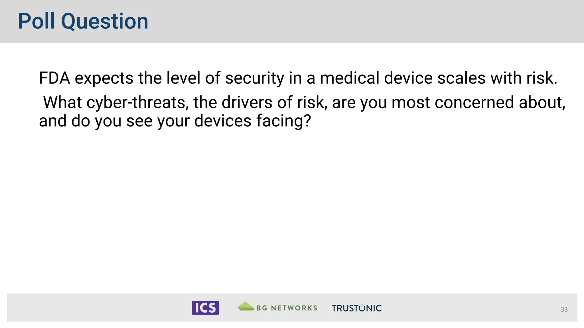 Poll Question
33
FDA expects the level of security in a medical device scales with risk.
What cyber-threats, the drivers of risk, are you most concerned about,
and do you see your devices facing?
 