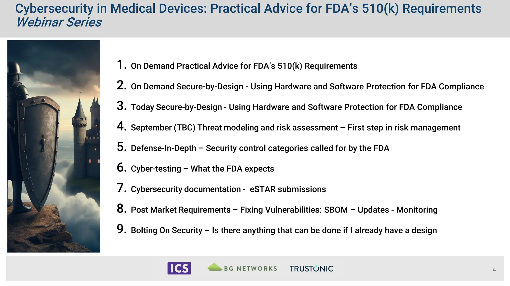 Cybersecurity in Medical Devices: Practical Advice for FDA’s 510(k) Requirements
Webinar Series
1. On Demand Practical Advice for FDA’s 510(k) Requirements
2. On Demand Secure-by-Design - Using Hardware and Software Protection for FDA Compliance
3. Today Secure-by-Design - Using Hardware and Software Protection for FDA Compliance
4. September (TBC) Threat modeling and risk assessment – First step in risk management
5. Defense-In-Depth – Security control categories called for by the FDA
6. Cyber-testing – What the FDA expects
7. Cybersecurity documentation - eSTAR submissions
8. Post Market Requirements – Fixing Vulnerabilities: SBOM – Updates - Monitoring
9. Bolting On Security – Is there anything that can be done if I already have a design
4
 