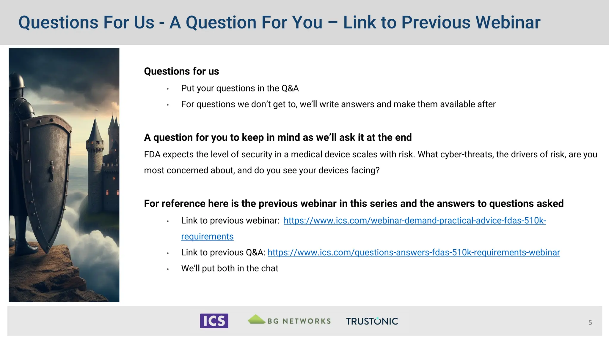 Questions For Us - A Question For You – Link to Previous Webinar
Questions for us
• Put your questions in the Q&A
• For questions we don’t get to, we’ll write answers and make them available after
A question for you to keep in mind as we’ll ask it at the end
FDA expects the level of security in a medical device scales with risk. What cyber-threats, the drivers of risk, are you
most concerned about, and do you see your devices facing?
For reference here is the previous webinar in this series and the answers to questions asked
• Link to previous webinar: https://www.ics.com/webinar-demand-practical-advice-fdas-510k-
requirements
• Link to previous Q&A: https://www.ics.com/questions-answers-fdas-510k-requirements-webinar
• We’ll put both in the chat
5
 