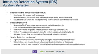 Intrusion Detection System (IDS)
For Event Detection
• Where does the intrusion detection run:
• Host-based: IDS runs on each host device
• Network-based: IDS runs on a dedicated device or one device within the network
• Cloud-based: IDS runs in the cloud performing analysis on data collected across devices
• What is monitored:
• Network traffic: IP addresses, ports, protocols, packet inspection, etc.
• CPU: Processor utilization, performance counters
• Memory: Contents of specific data structures in memory (Flash and RAM)
• System: Process execution, system calls, file system accesses, login attempts, etc.
• Software: Control flow, function calls, software stack, execution time, etc.
• How is detection performed:
• Signature: Scan for known vulnerability by looking for predefined signatures thereof
• Rules: Define a set of rules allowed behaviors and detect violations of those rules
• Anomaly: Define or train a model of normal behavior and detect deviations from model at runtime
 