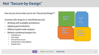 Not “Secure-by-Design”
How do you know when you’re not “Secure-by-Design”?
Contrast with strap-on or retrofitted security
• Working with available architecture
• Applying point-solutions
• Without system-wide analysis
• Without contextual analysis for:
• Intended-use
• User types
• Environment of use
• Architectural Vulnerabilities
• Patient harm
26
 