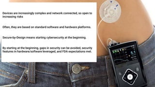 Devices are increasingly complex and network connected, so open to
increasing risks
Often, they are based on standard software and hardware platforms.
Secure-by-Design means starting cybersecurity at the beginning.
By starting at the beginning, gaps in security can be avoided, security
features in hardware/software leveraged, and FDA expectations met.
 