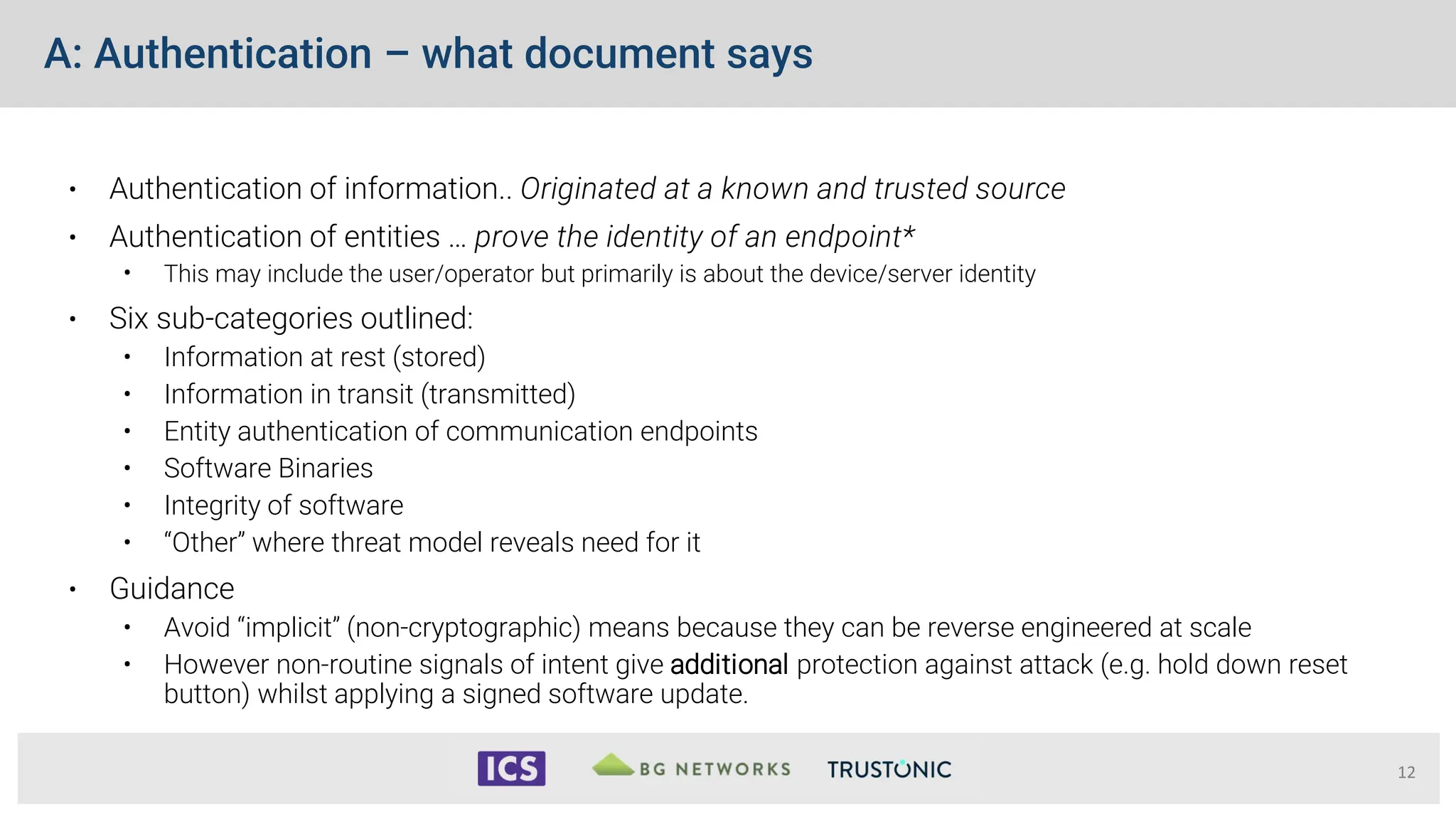 A: Authentication – what document says
• Authentication of information.. Originated at a known and trusted source
• Authentication of entities … prove the identity of an endpoint*
• This may include the user/operator but primarily is about the device/server identity
• Six sub-categories outlined:
• Information at rest (stored)
• Information in transit (transmitted)
• Entity authentication of communication endpoints
• Software Binaries
• Integrity of software
• “Other” where threat model reveals need for it
• Guidance
• Avoid “implicit” (non-cryptographic) means because they can be reverse engineered at scale
• However non-routine signals of intent give additional protection against attack (e.g. hold down reset
button) whilst applying a signed software update.
12
 