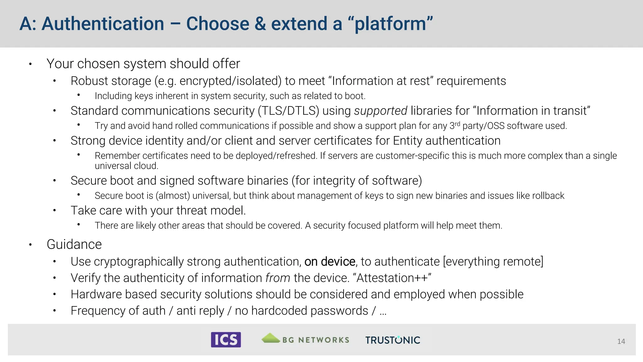 A: Authentication – Choose & extend a “platform”
• Your chosen system should offer
• Robust storage (e.g. encrypted/isolated) to meet “Information at rest” requirements
• Including keys inherent in system security, such as related to boot.
• Standard communications security (TLS/DTLS) using supported libraries for “Information in transit”
• Try and avoid hand rolled communications if possible and show a support plan for any 3rd party/OSS software used.
• Strong device identity and/or client and server certificates for Entity authentication
• Remember certificates need to be deployed/refreshed. If servers are customer-specific this is much more complex than a single
universal cloud.
• Secure boot and signed software binaries (for integrity of software)
• Secure boot is (almost) universal, but think about management of keys to sign new binaries and issues like rollback
• Take care with your threat model.
• There are likely other areas that should be covered. A security focused platform will help meet them.
• Guidance
• Use cryptographically strong authentication, on device, to authenticate [everything remote]
• Verify the authenticity of information from the device. “Attestation++”
• Hardware based security solutions should be considered and employed when possible
• Frequency of auth / anti reply / no hardcoded passwords / …
14
 