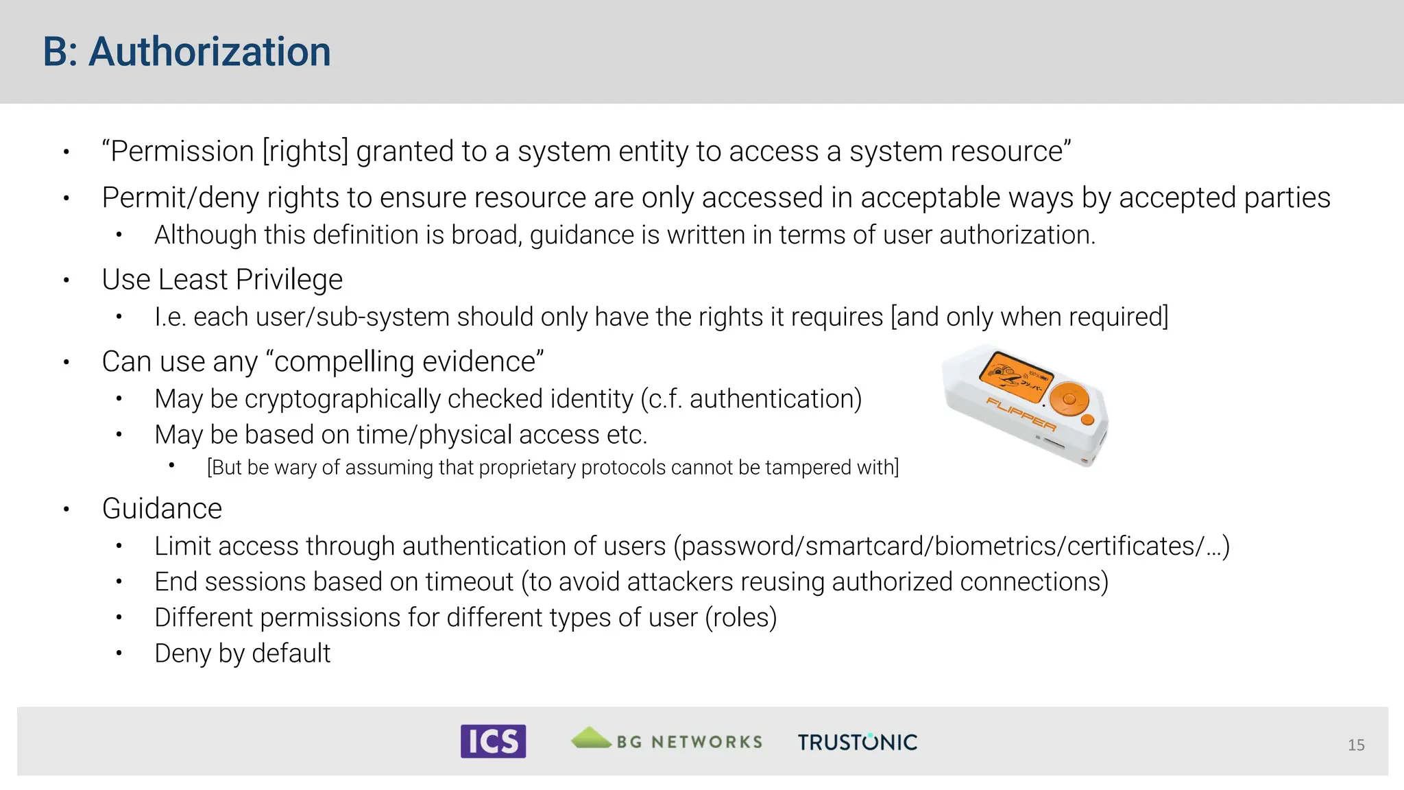 B: Authorization
• “Permission [rights] granted to a system entity to access a system resource”
• Permit/deny rights to ensure resource are only accessed in acceptable ways by accepted parties
• Although this definition is broad, guidance is written in terms of user authorization.
• Use Least Privilege
• I.e. each user/sub-system should only have the rights it requires [and only when required]
• Can use any “compelling evidence”
• May be cryptographically checked identity (c.f. authentication)
• May be based on time/physical access etc.
• [But be wary of assuming that proprietary protocols cannot be tampered with]
• Guidance
• Limit access through authentication of users (password/smartcard/biometrics/certificates/…)
• End sessions based on timeout (to avoid attackers reusing authorized connections)
• Different permissions for different types of user (roles)
• Deny by default
15
 