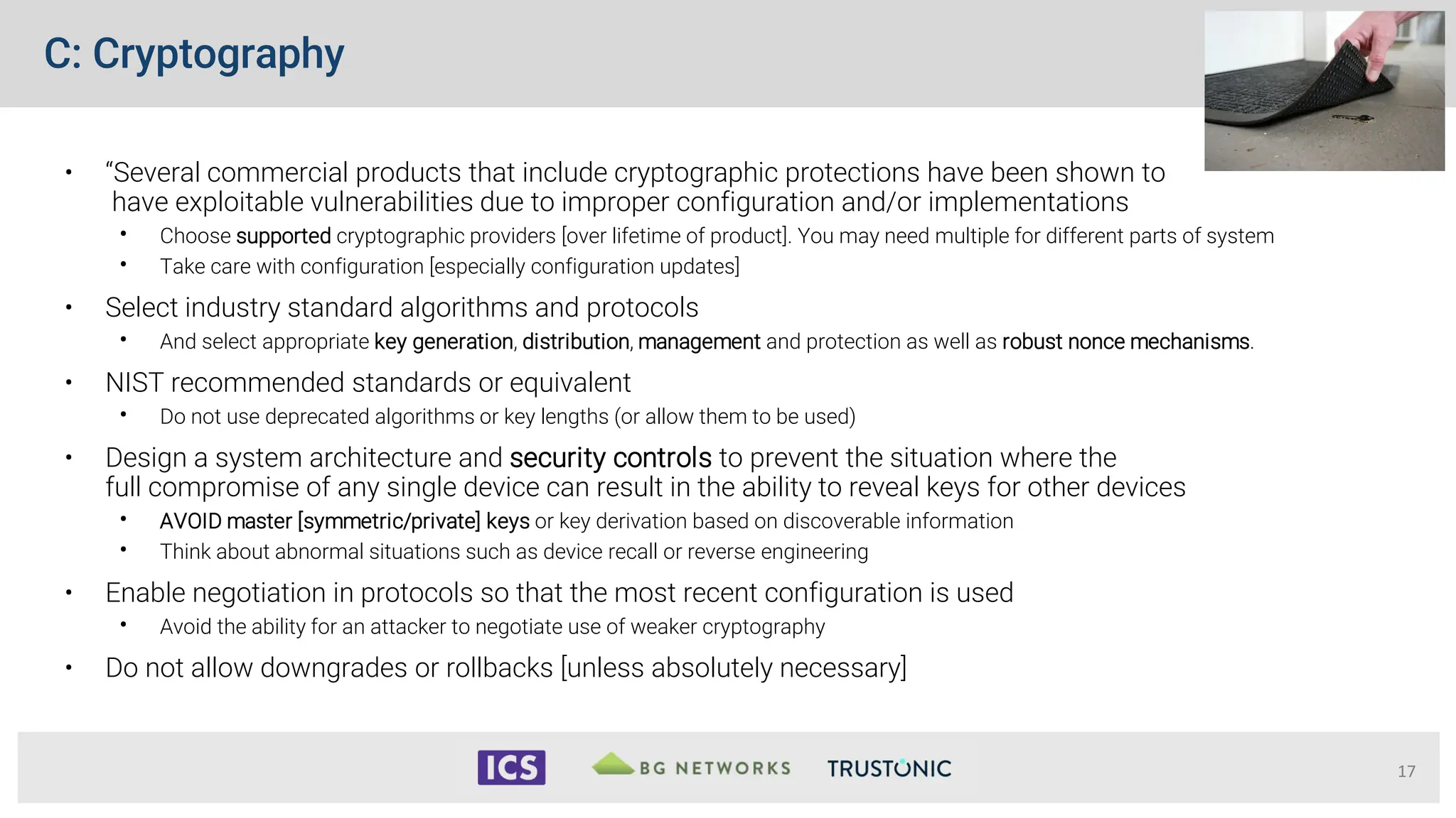 C: Cryptography
• “Several commercial products that include cryptographic protections have been shown to
have exploitable vulnerabilities due to improper configuration and/or implementations
• Choose supported cryptographic providers [over lifetime of product]. You may need multiple for different parts of system
• Take care with configuration [especially configuration updates]
• Select industry standard algorithms and protocols
• And select appropriate key generation, distribution, management and protection as well as robust nonce mechanisms.
• NIST recommended standards or equivalent
• Do not use deprecated algorithms or key lengths (or allow them to be used)
• Design a system architecture and security controls to prevent the situation where the
full compromise of any single device can result in the ability to reveal keys for other devices
• AVOID master [symmetric/private] keys or key derivation based on discoverable information
• Think about abnormal situations such as device recall or reverse engineering
• Enable negotiation in protocols so that the most recent configuration is used
• Avoid the ability for an attacker to negotiate use of weaker cryptography
• Do not allow downgrades or rollbacks [unless absolutely necessary]
17
 