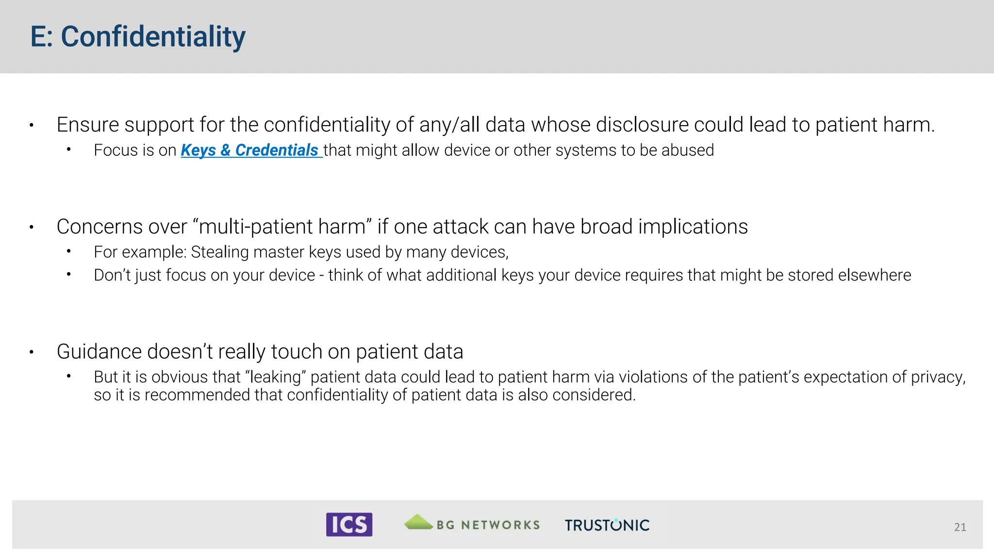 E: Confidentiality
• Ensure support for the confidentiality of any/all data whose disclosure could lead to patient harm.
• Focus is on Keys & Credentials that might allow device or other systems to be abused
• Concerns over “multi-patient harm” if one attack can have broad implications
• For example: Stealing master keys used by many devices,
• Don’t just focus on your device - think of what additional keys your device requires that might be stored elsewhere
• Guidance doesn’t really touch on patient data
• But it is obvious that “leaking” patient data could lead to patient harm via violations of the patient’s expectation of privacy,
so it is recommended that confidentiality of patient data is also considered.
21
 
