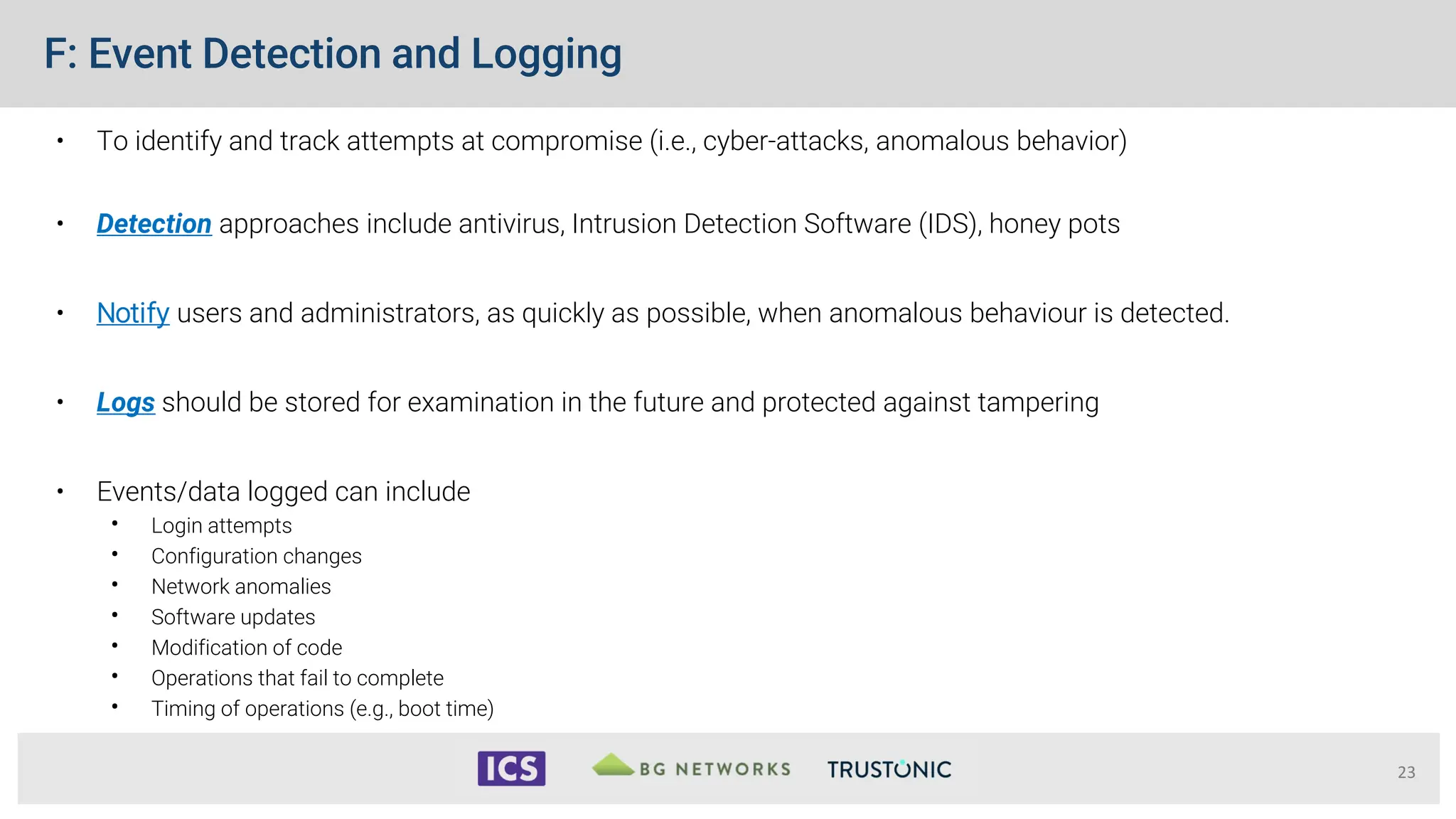 F: Event Detection and Logging
• To identify and track attempts at compromise (i.e., cyber-attacks, anomalous behavior)
• Detection approaches include antivirus, Intrusion Detection Software (IDS), honey pots
• Notify users and administrators, as quickly as possible, when anomalous behaviour is detected.
• Logs should be stored for examination in the future and protected against tampering
• Events/data logged can include
• Login attempts
• Configuration changes
• Network anomalies
• Software updates
• Modification of code
• Operations that fail to complete
• Timing of operations (e.g., boot time)
23
 