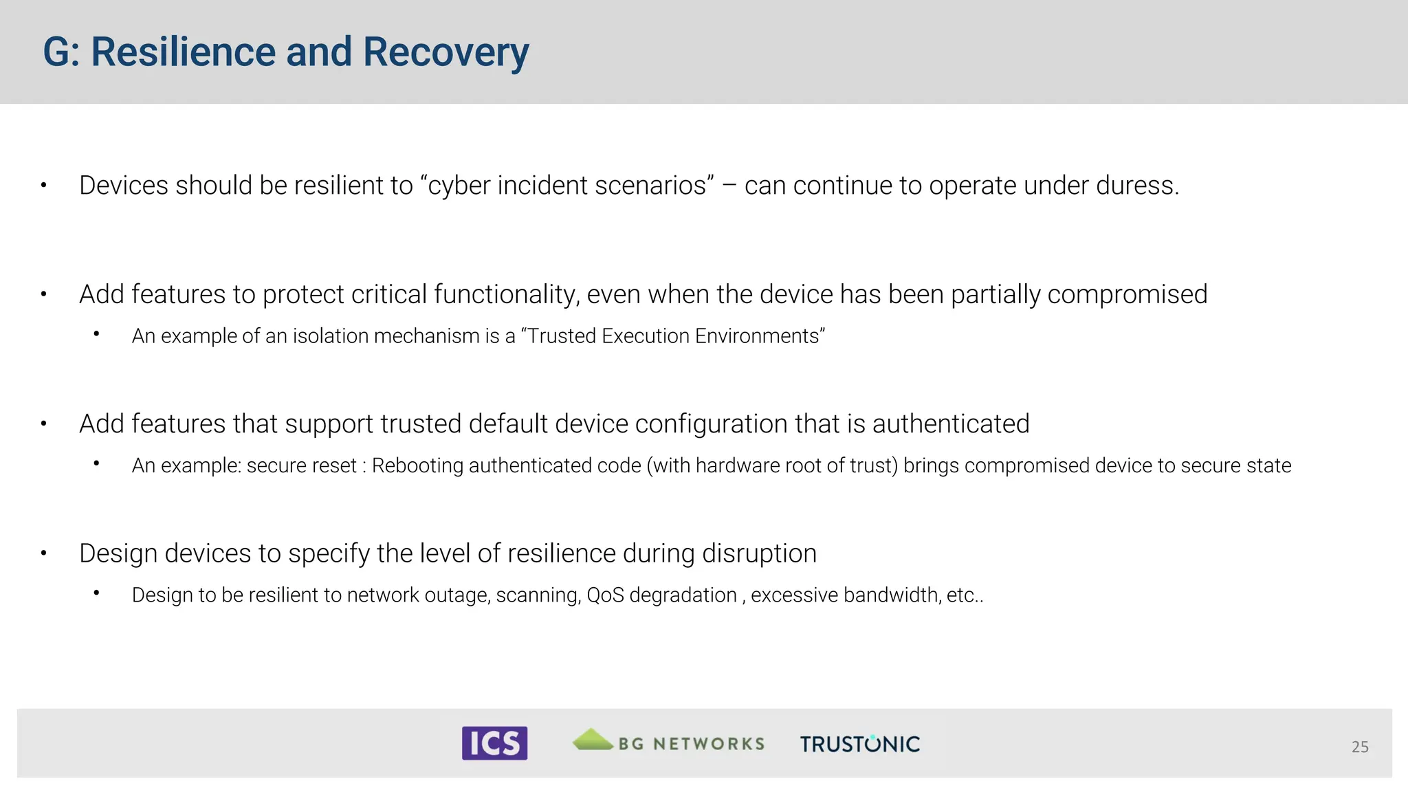G: Resilience and Recovery
• Devices should be resilient to “cyber incident scenarios” – can continue to operate under duress.
• Add features to protect critical functionality, even when the device has been partially compromised
• An example of an isolation mechanism is a “Trusted Execution Environments”
• Add features that support trusted default device configuration that is authenticated
• An example: secure reset : Rebooting authenticated code (with hardware root of trust) brings compromised device to secure state
• Design devices to specify the level of resilience during disruption
• Design to be resilient to network outage, scanning, QoS degradation , excessive bandwidth, etc..
25
 
