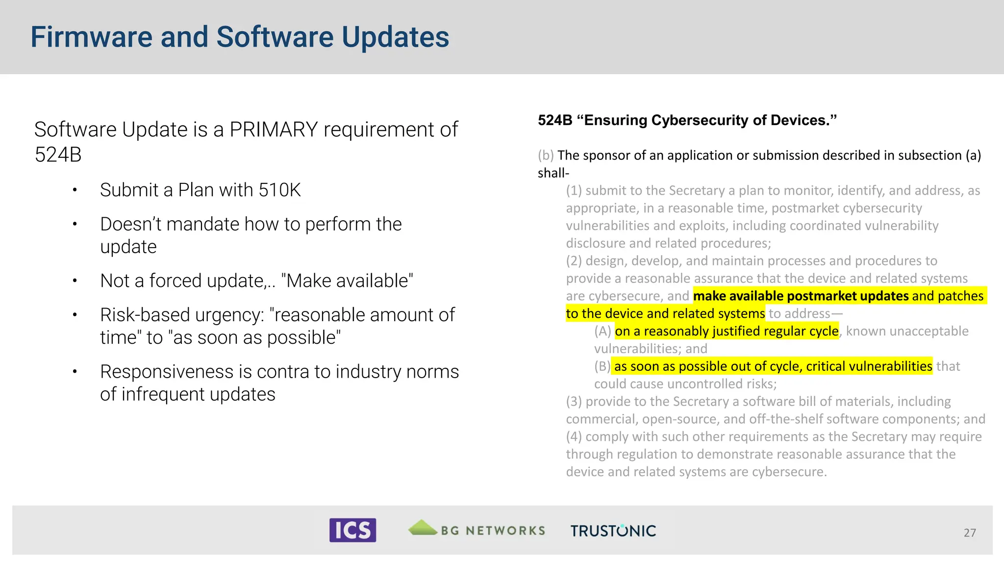 Firmware and Software Updates
27
Software Update is a PRIMARY requirement of
524B
• Submit a Plan with 510K
• Doesn’t mandate how to perform the
update
• Not a forced update,.. "Make available"
• Risk-based urgency: "reasonable amount of
time" to "as soon as possible"
• Responsiveness is contra to industry norms
of infrequent updates
524B “Ensuring Cybersecurity of Devices.”
(b) The sponsor of an application or submission described in subsection (a)
shall-
(1) submit to the Secretary a plan to monitor, identify, and address, as
appropriate, in a reasonable time, postmarket cybersecurity
vulnerabilities and exploits, including coordinated vulnerability
disclosure and related procedures;
(2) design, develop, and maintain processes and procedures to
provide a reasonable assurance that the device and related systems
are cybersecure, and make available postmarket updates and patches
to the device and related systems to address—
(A) on a reasonably justified regular cycle, known unacceptable
vulnerabilities; and
(B) as soon as possible out of cycle, critical vulnerabilities that
could cause uncontrolled risks;
(3) provide to the Secretary a software bill of materials, including
commercial, open-source, and off-the-shelf software components; and
(4) comply with such other requirements as the Secretary may require
through regulation to demonstrate reasonable assurance that the
device and related systems are cybersecure.
 
