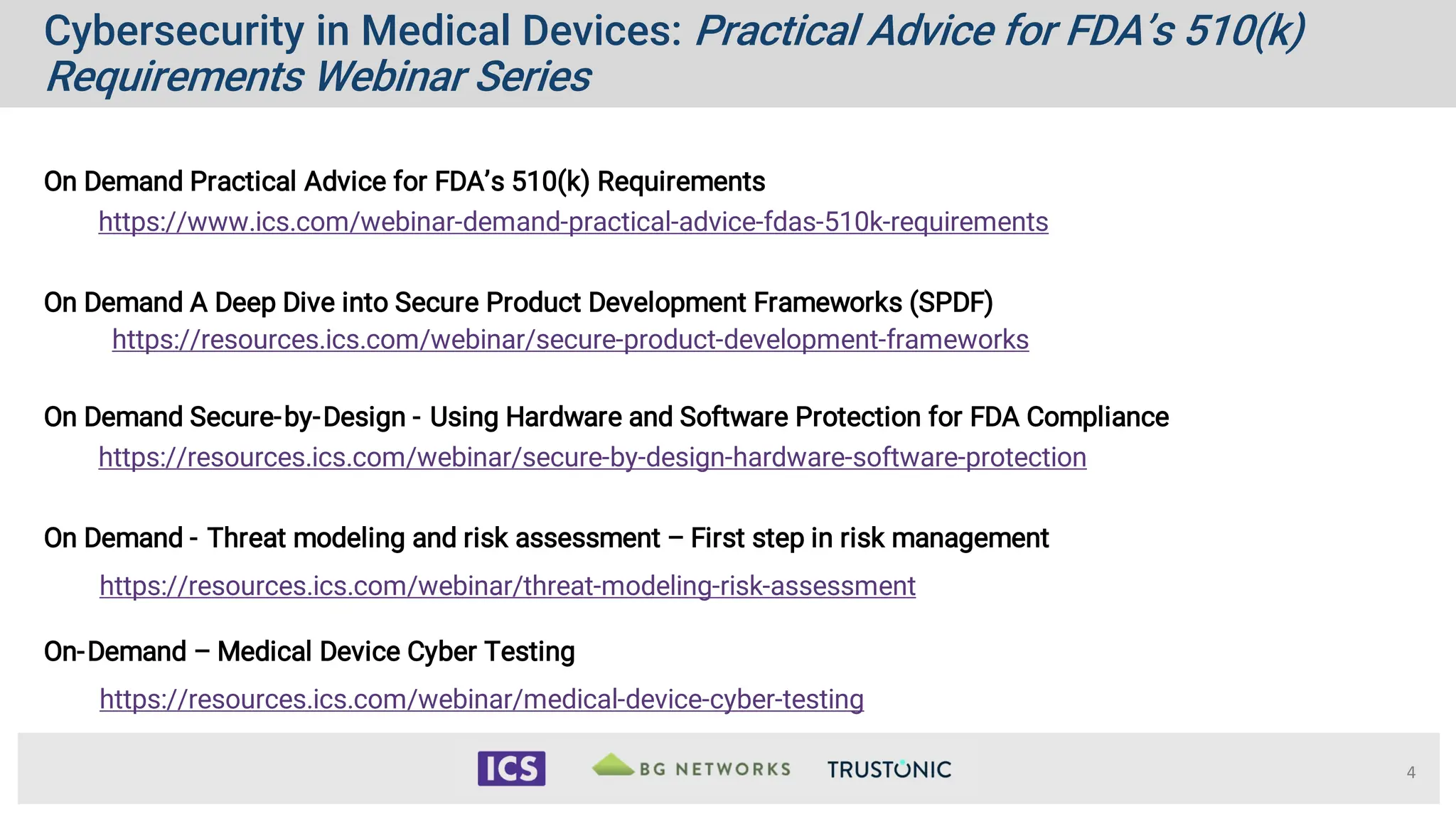 Cybersecurity in Medical Devices: Practical Advice for FDA’s 510(k)
Requirements Webinar Series
4
On Demand Practical Advice for FDA’s 510(k) Requirements
https://www.ics.com/webinar-demand-practical-advice-fdas-510k-requirements
On Demand A Deep Dive into Secure Product Development Frameworks (SPDF)
https://resources.ics.com/webinar/secure-product-development-frameworks
On Demand Secure-by-Design - Using Hardware and Software Protection for FDA Compliance
https://resources.ics.com/webinar/secure-by-design-hardware-software-protection
On Demand - Threat modeling and risk assessment – First step in risk management
https://resources.ics.com/webinar/threat-modeling-risk-assessment
On-Demand – Medical Device Cyber Testing
https://resources.ics.com/webinar/medical-device-cyber-testing
 