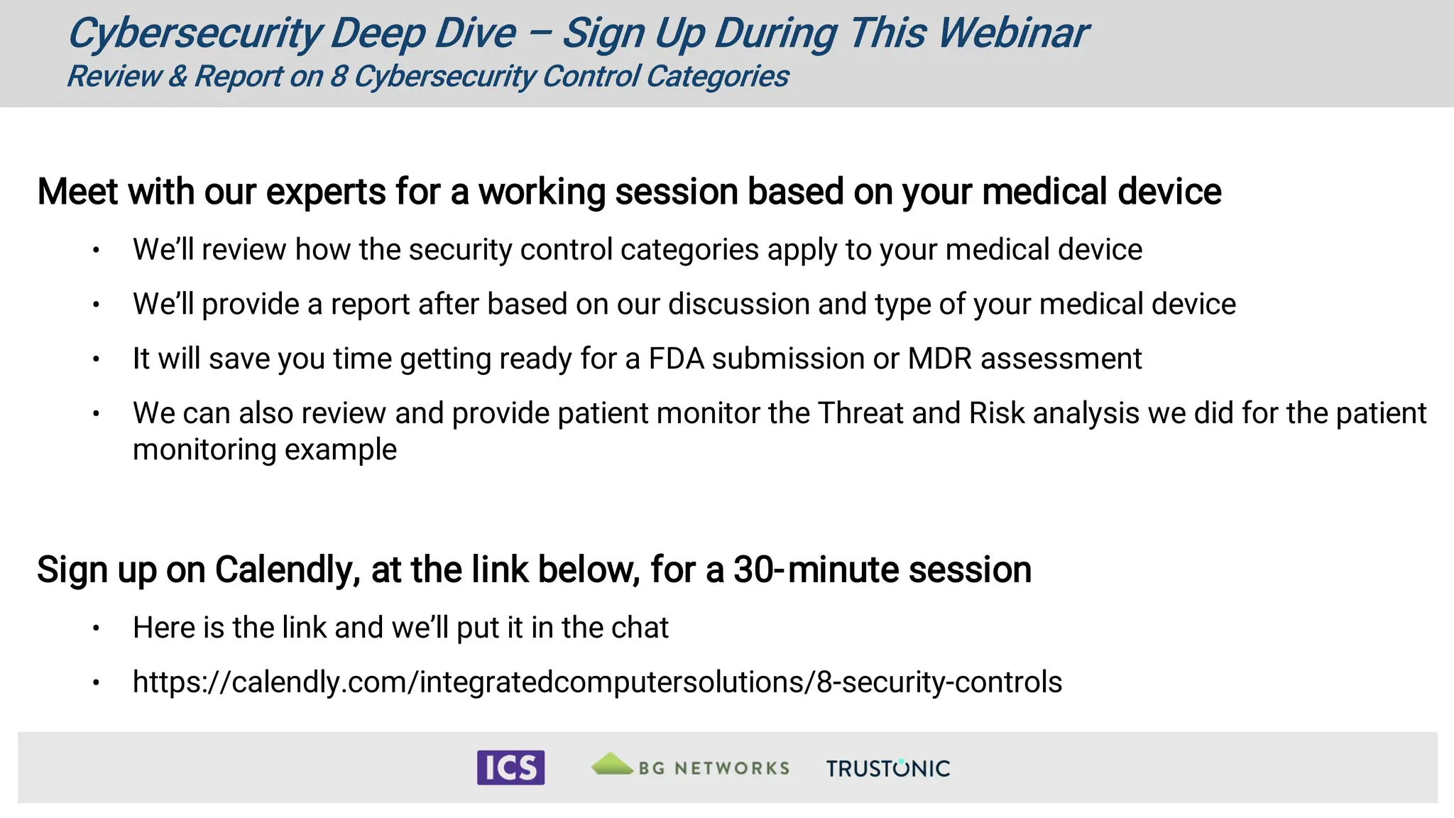 Cybersecurity Deep Dive – Sign Up During This Webinar
Review & Report on 8 Cybersecurity Control Categories
Meet with our experts for a working session based on your medical device
• We’ll review how the security control categories apply to your medical device
• We’ll provide a report after based on our discussion and type of your medical device
• It will save you time getting ready for a FDA submission or MDR assessment
• We can also review and provide patient monitor the Threat and Risk analysis we did for the patient
monitoring example
Sign up on Calendly, at the link below, for a 30-minute session
• Here is the link and we’ll put it in the chat
• https://calendly.com/integratedcomputersolutions/8-security-controls
 