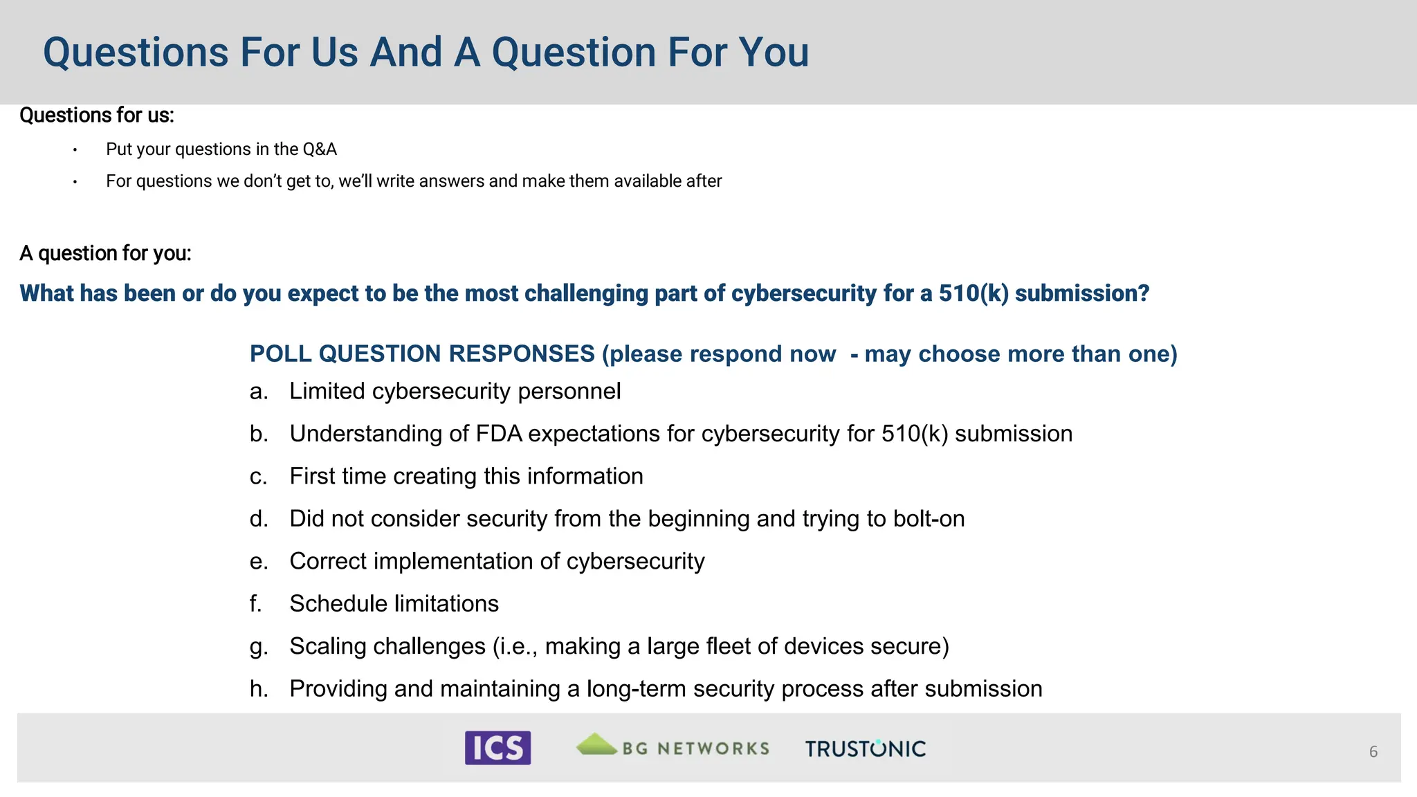 Questions For Us And A Question For You
Questions for us:
• Put your questions in the Q&A
• For questions we don’t get to, we’ll write answers and make them available after
A question for you:
What has been or do you expect to be the most challenging part of cybersecurity for a 510(k) submission?
6
POLL QUESTION RESPONSES (please respond now - may choose more than one)
a. Limited cybersecurity personnel
b. Understanding of FDA expectations for cybersecurity for 510(k) submission
c. First time creating this information
d. Did not consider security from the beginning and trying to bolt-on
e. Correct implementation of cybersecurity
f. Schedule limitations
g. Scaling challenges (i.e., making a large fleet of devices secure)
h. Providing and maintaining a long-term security process after submission
 