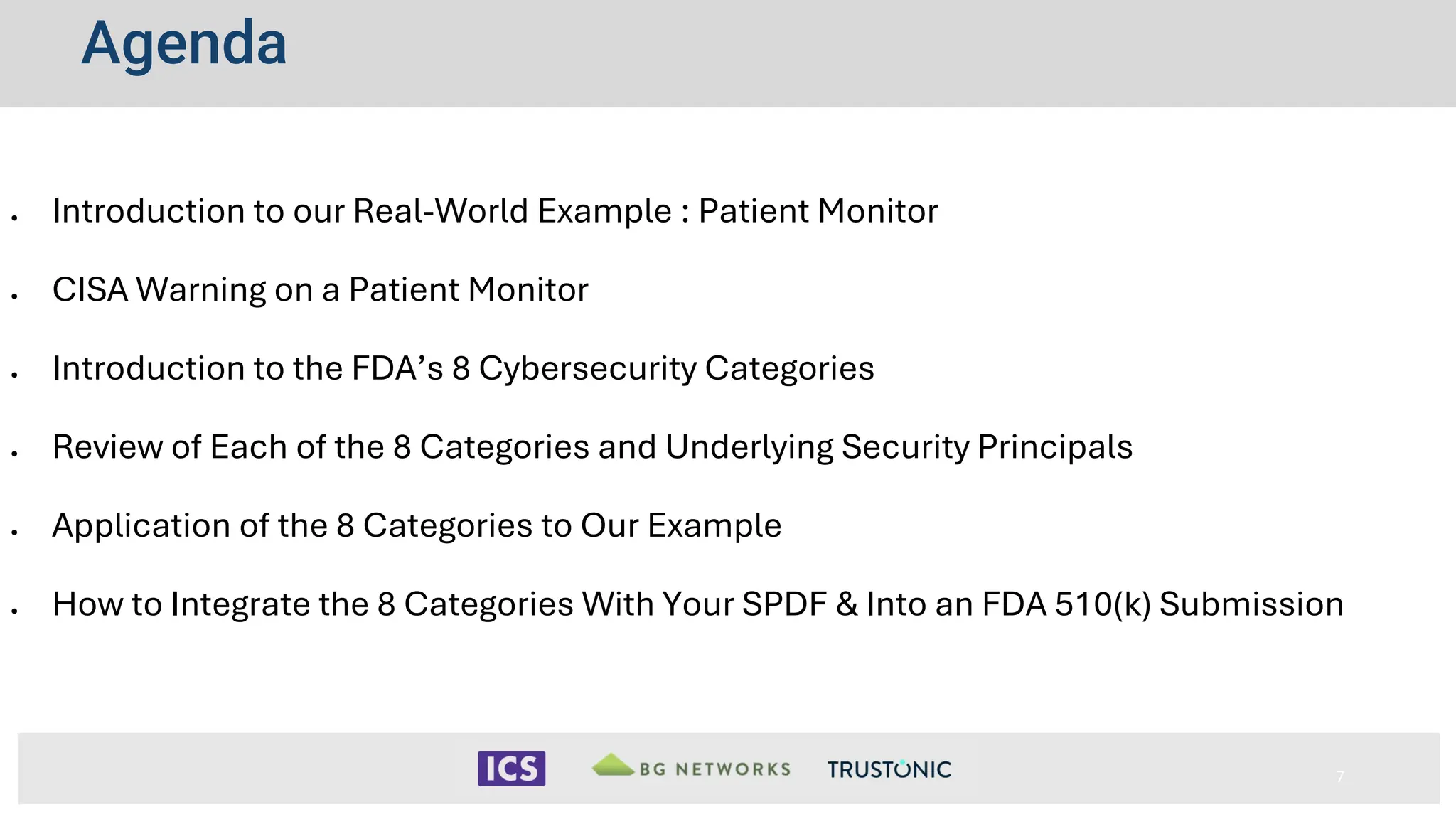 Agenda
• Introduction to our Real-World Example : Patient Monitor
• CISA Warning on a Patient Monitor
• Introduction to the FDA’s 8 Cybersecurity Categories
• Review of Each of the 8 Categories and Underlying Security Principals
• Application of the 8 Categories to Our Example
• How to Integrate the 8 Categories With Your SPDF & Into an FDA 510(k) Submission
7
 