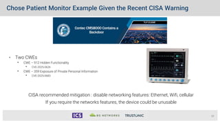 Chose Patient Monitor Example Given the Recent CISA Warning
• Two CWEs
• CWE – 912 Hidden Functionality
• CVE-2025-0626
• CWE – 359 Exposure of Private Personal Information
• CVE-2025-0683
10
CISA recommended mitigation : disable networking features: Ethernet, Wifi, cellular
If you require the networks features, the device could be unusable
 