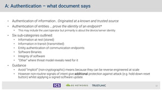 A: Authentication – what document says
• Authentication of information.. Originated at a known and trusted source
• Authentication of entities … prove the identity of an endpoint*
• This may include the user/operator but primarily is about the device/server identity
• Six sub-categories outlined:
• Information at rest (stored)
• Information in transit (transmitted)
• Entity authentication of communication endpoints
• Software Binaries
• Integrity of software
• “Other” where threat model reveals need for it
• Guidance
• Avoid “implicit” (non-cryptographic) means because they can be reverse engineered at scale
• However non-routine signals of intent give additional protection against attack (e.g. hold down reset
button) whilst applying a signed software update.
12
 