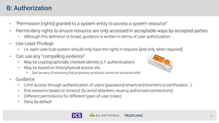 B: Authorization
• “Permission [rights] granted to a system entity to access a system resource”
• Permit/deny rights to ensure resource are only accessed in acceptable ways by accepted parties
• Although this definition is broad, guidance is written in terms of user authorization.
• Use Least Privilege
• I.e. each user/sub-system should only have the rights it requires [and only when required]
• Can use any “compelling evidence”
• May be cryptographically checked identity (c.f. authentication)
• May be based on time/physical access etc.
• [But be wary of assuming that proprietary protocols cannot be tampered with]
• Guidance
• Limit access through authentication of users (password/smartcard/biometrics/certificates/…)
• End sessions based on timeout (to avoid attackers reusing authorized connections)
• Different permissions for different types of user (roles)
• Deny by default
15
 