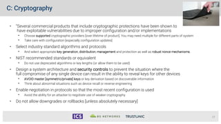 C: Cryptography
• “Several commercial products that include cryptographic protections have been shown to
have exploitable vulnerabilities due to improper configuration and/or implementations
• Choose supported cryptographic providers [over lifetime of product]. You may need multiple for different parts of system
• Take care with configuration [especially configuration updates]
• Select industry standard algorithms and protocols
• And select appropriate key generation, distribution, management and protection as well as robust nonce mechanisms.
• NIST recommended standards or equivalent
• Do not use deprecated algorithms or key lengths (or allow them to be used)
• Design a system architecture and security controls to prevent the situation where the
full compromise of any single device can result in the ability to reveal keys for other devices
• AVOID master [symmetric/private] keys or key derivation based on discoverable information
• Think about abnormal situations such as device recall or reverse engineering
• Enable negotiation in protocols so that the most recent configuration is used
• Avoid the ability for an attacker to negotiate use of weaker cryptography
• Do not allow downgrades or rollbacks [unless absolutely necessary]
17
 