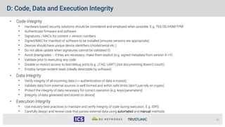 D: Code, Data and Execution Integrity
• Code Integrity
• Hardware based security solutions should be considered and employed when possible. E.g. TEE/SE/HSM/TPM
• Authenticate firmware and software
• Signatures / MACs for content + version numbers
• Signed/MAC for manifest of software to be installed (ensures versions are appropriate)
• Devices should have unique device identifiers (model/serial etc.)
• Do not allow update when signatures cannot be validated (!)
• Avoid downgrades – if they are necessary, make them explicit (e.g. signed metadata from version X->Y)
• Validate prior to executing any code
• Disable or restrict access to test/debug ports (e.g. JTAG, UART) (not documenting doesn’t count!)
• Employ tamper evident seals (ideally detectable by software)
• Data Integrity
• Verify integrity of all incoming data (=> authentication of data in transit)
• Validate data from external sources is well formed and within safe limits (don’t just rely on crypto)
• Protect the integrity of data necessary for correct operation [e.g. keys/parameters]
• [integrity of data generated and stored on device]
• Execution Integrity
• Use industry best practices to maintain and verify integrity of code during execution. E.g. IDPS
• Carefully design and review code that parses external data using automated and manual methods.
19
 