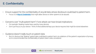 E: Confidentiality
• Ensure support for the confidentiality of any/all data whose disclosure could lead to patient harm.
• Focus is on Keys & Credentials that might allow device or other systems to be abused
• Concerns over “multi-patient harm” if one attack can have broad implications
• For example: Stealing master keys used by many devices,
• Don’t just focus on your device - think of what additional keys your device requires that might be stored elsewhere
• Guidance doesn’t really touch on patient data
• But it is obvious that “leaking” patient data could lead to patient harm via violations of the patient’s expectation of privacy,
so it is recommended that confidentiality of patient data is also considered.
21
 