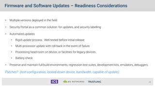 Firmware and Software Updates – Readiness Considerations
28
• Multiple versions deployed in the field
• Security Portal as a common solution: for updates, and security labelling
• Automated updates
• Rigid update process. Well tested before initial release
• Multi-processor update with roll-back in the event of failure
• Processing head-room on device, or facilities for legacy devices
• Battery check
• Preserve and maintain full build environments, regression test suites, development kits, emulators, debuggers.
Patches? (test configuration, locked down device, bandwidth, capable of update)
 