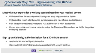 Cybersecurity Deep Dive – Sign Up During This Webinar
Review & Report on 8 Cybersecurity Control Categories
Meet with our experts for a working session based on your medical device
• We’ll review how the security control categories apply to your medical device
• We’ll provide a report after based on our discussion and type of your medical device
• It will save you time getting ready for a FDA submission or MDR assessment
• We can also review and provide patient monitor the Threat and Risk analysis we did for the patient
monitoring example
Sign up on Calendly, at the link below, for a 30-minute session
• Here is the link and we’ll put it in the chat
• https://calendly.com/integratedcomputersolutions/8-security-controls
 