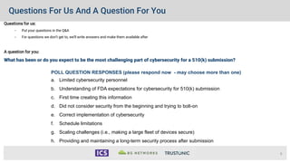 Questions For Us And A Question For You
Questions for us:
• Put your questions in the Q&A
• For questions we don’t get to, we’ll write answers and make them available after
A question for you:
What has been or do you expect to be the most challenging part of cybersecurity for a 510(k) submission?
6
POLL QUESTION RESPONSES (please respond now - may choose more than one)
a. Limited cybersecurity personnel
b. Understanding of FDA expectations for cybersecurity for 510(k) submission
c. First time creating this information
d. Did not consider security from the beginning and trying to bolt-on
e. Correct implementation of cybersecurity
f. Schedule limitations
g. Scaling challenges (i.e., making a large fleet of devices secure)
h. Providing and maintaining a long-term security process after submission
 
