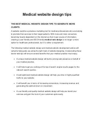 Medical website design tips
THE BEST MEDICAL WEBSITE DESIGN TIPS TO GENERATE MORE
CLIENTS
A website could be a priceless marketing tool for medical professionals who are looking
to promote their services to their target patients. With more and more consumers
becoming heavily dependent on the internet as their major source of information,
creating a user friendly and SEO-friendly medical web design is no longer a mere
option for healthcare professionals, but it is rather a requirement.
The following medical website design and medical website development advice will
certainly help guide you along the right track of website designing. Incorporating these
doctor web tips will ensure several benefits that your medical practice must enjoy;
 A unique medical website design will build a strong web presence on behalf of
your medical practice.
 It will help to get you ranking at the top of search engine results pages for the
relevant search queries.
 A well-optimized medical website design will help you drive in highly qualified
traffic to your website.
 It will benefit you in terms of increasing conversions, increasing revenue and
generating the optimal return on investment.
 A use friendly and quality medical website design will help you brand your
services and gain the trust of your customers quite easily.
 