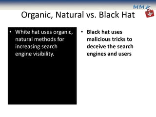 Organic, Natural vs. Black Hat
• White hat uses organic,   • Black hat uses
  natural methods for         malicious tricks to
  increasing search           deceive the search
  engine visibility.          engines and users
 