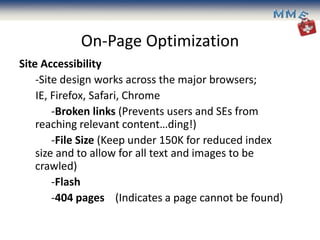On-Page Optimization
Site Accessibility
    -Site design works across the major browsers;
    IE, Firefox, Safari, Chrome
        -Broken links (Prevents users and SEs from
    reaching relevant content…ding!)
        -File Size (Keep under 150K for reduced index
    size and to allow for all text and images to be
    crawled)
        -Flash
        -404 pages (Indicates a page cannot be found)
 