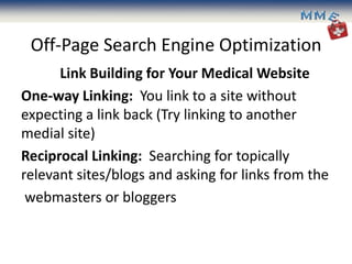 Off-Page Search Engine Optimization
      Link Building for Your Medical Website
One-way Linking: You link to a site without
expecting a link back (Try linking to another
medial site)
Reciprocal Linking: Searching for topically
relevant sites/blogs and asking for links from the
 webmasters or bloggers
 