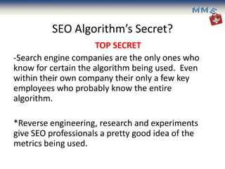 SEO Algorithm’s Secret?
                      TOP SECRET
-Search engine companies are the only ones who
know for certain the algorithm being used. Even
within their own company their only a few key
employees who probably know the entire
algorithm.

*Reverse engineering, research and experiments
give SEO professionals a pretty good idea of the
metrics being used.
 